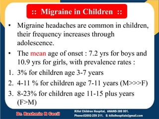 :: Migraine in Children ::
• Migraine headaches are common in children,
their frequency increases through
adolescence.
• The mean age of onset : 7.2 yrs for boys and
10.9 yrs for girls, with prevalence rates :
1. 3% for children age 3-7 years
2. 4-11 % for children age 7-11 years (M>>>F)
3. 8-23% for children age 11-15 plus years
(F>M)
 