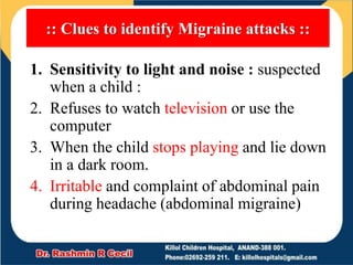 :: Clues to identify Migraine attacks ::
1. Sensitivity to light and noise : suspected
when a child :
2. Refuses to watch television or use the
computer
3. When the child stops playing and lie down
in a dark room.
4. Irritable and complaint of abdominal pain
during headache (abdominal migraine)
 