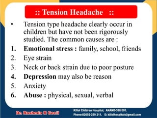 :: Tension Headache ::
• Tension type headache clearly occur in
children but have not been rigorously
studied. The common causes are :
1. Emotional stress : family, school, friends
2. Eye strain
3. Neck or back strain due to poor posture
4. Depression may also be reason
5. Anxiety
6. Abuse : physical, sexual, verbal
 