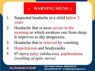 :: WARNING SIGNS ::
1. Suspected headache in a child below 3
years
2. Headache that is most severe in the
morning or which awakens one from sleep.
It improves as day progresses.
3. Headache that is relieved by vomiting
4. Hypertension and bradycardia
5. 6th nerve palsy (abducens), papiloedema
(swelling of optic nerve)
 
