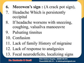 6. Mecewen’s sign : (A crack pot sign),
7. Headache Which is persistently
occipital
8. If headache worsens with sneezing,
coughing, valsailva manoeuvre
9. Pulsating tinnitus
10. Confusion
11. Lack of family History of migraine
12. Lack of response to analgesics
13. Focal neurodeficits, localizing signs
 