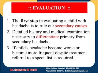 :: EVALUATION ::
1. The first step in evaluating a child with
headache is to rule out secondary causes.
2. Detailed history and medical examination
necessary to differentiate primary from
secondary headache.
3. If child's headache become worse or
become more frequent despite treatment
referral to a specialist is required.
 
