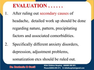 EVALUATION . . . . . .
1. After ruling out secondary causes of
headache, detailed work up should be done
regarding nature, pattern, precipitating
factors and associated comorbidities.
2. Specifically different anxiety disorders,
depression, adjustment problems,
somatization etcs should be ruled out.
 