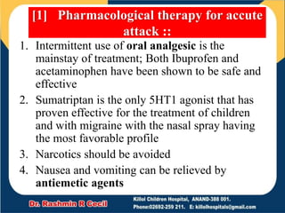 1. Intermittent use of oral analgesic is the
mainstay of treatment; Both Ibuprofen and
acetaminophen have been shown to be safe and
effective
2. Sumatriptan is the only 5HT1 agonist that has
proven effective for the treatment of children
and with migraine with the nasal spray having
the most favorable profile
3. Narcotics should be avoided
4. Nausea and vomiting can be relieved by
antiemetic agents
[1] Pharmacological therapy for accute
attack ::
 