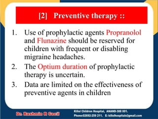 1. Use of prophylactic agents Propranolol
and Flunazine should be reserved for
children with frequent or disabling
migraine headaches.
2. The Optium duration of prophylactic
therapy is uncertain.
3. Data are limited on the effectiveness of
preventive agents in children
[2] Preventive therapy ::
 