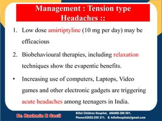1. Low dose amirtiptyline (10 mg per day) may be
efficacious
2. Biobehavioural therapies, including relaxation
techniques show the evapentic benefits.
• Increasing use of computers, Laptops, Video
games and other electronic gadgets are triggering
acute headaches among teenagers in India.
Management : Tension type
Headaches ::
 
