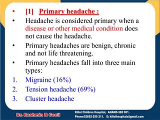 • [1] Primary headache :
• Headache is considered primary when a
disease or other medical condition does
not cause the headache.
• Primary headaches are benign, chronic
and not life threatening.
• Primary headaches fall into three main
types:
1. Migraine (16%)
2. Tension headache (69%)
3. Cluster headache
 