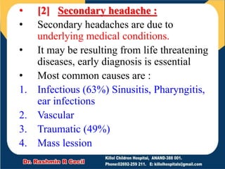 • [2] Secondary headache :
• Secondary headaches are due to
underlying medical conditions.
• It may be resulting from life threatening
diseases, early diagnosis is essential
• Most common causes are :
1. Infectious (63%) Sinusitis, Pharyngitis,
ear infections
2. Vascular
3. Traumatic (49%)
4. Mass lession
 