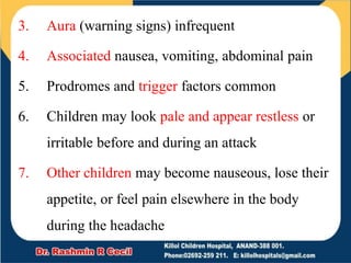 3. Aura (warning signs) infrequent
4. Associated nausea, vomiting, abdominal pain
5. Prodromes and trigger factors common
6. Children may look pale and appear restless or
irritable before and during an attack
7. Other children may become nauseous, lose their
appetite, or feel pain elsewhere in the body
during the headache
 