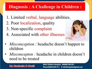 1. Limited verbal, language abilities.
2. Poor localization, quality
3. Non‐specific complaint
4. Associated with other illnesses
Diagnosis : A Challenge in Children :
• Misconception : headache doesn’t happen to
children
• Misconcepton : headache in children doesn’t
need to be treated
 