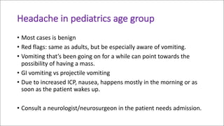 Headache	in	pediatrics	age	group	
• Most	cases	is	benign	
• Red	flags:	same	as	adults,	but	be	especially	aware	of	vomiting.
• Vomiting	that’s	been	going	on	for	a	while	can	point	towards	the	
possibility	of	having	a	mass.
• GI	vomiting	vs	projectile	vomiting
• Due	to	increased	ICP,	nausea,	happens	mostly	in	the	morning	or	as	
soon	as	the	patient	wakes	up.
• Consult	a	neurologist/neurosurgeon	in	the	patient	needs	admission.
 