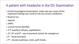 A	patient	with	headache	in	the	ED:	Examination	
• A	brief	neurological	examination:	make	sure	you	cover	all	the	
important	findings	you	need	to	rule	out	serious	conditions.
• Head	to	toe:	
o Speech
o HMFs
o Cranial	nerves	(briefly):	
o 2nd:	pupillary	reflexes,	papilledema.
o 3rd,	4th and	6th :	eye	movements	(check	for	nystagmus)
o5th :	facial	sensation
o7th :	elevate	eyebrows,	smile,	puff	cheeks.
 