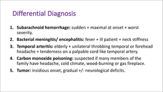 Differential	Diagnosis	
1. Subarachnoid	hemorrhage: sudden	+	maximal	at	onset	+	worst	
severity.
2. Bacterial	meningitis/	encephalitis: fever	+	ill	patient	+	neck	stiffness	
3. Temporal	arteritis: elderly	+	unilateral	throbbing	temporal	or	forehead	
headache	+	tenderness	on	a	palpable	cord	like	temporal	artery.
4. Carbon	monoxide	poisoning: suspected	if	many	members	of	the	
family	have	headache,	cold	climate,	wood-burning	or	gas	fireplace.
5. Tumor:	insidious	onset,	gradual	+/- neurological	deficits.
 
