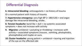 Differential	Diagnosis	
6.	Intracranial	bleeding: anticoagulants	+	no	history	of	trauma
Or	a	normal	patient	with	history	of	trauma.
7.	Hypertensive	emergency: very	high	BP	(>	180/120)	+	end	organ	
damage	like	intracranial	bleeding,	stroke..
8.	Tension	headache: band	like	+	dull	+	no	systemic	associated	
symptoms	+	does	not	increase	with	activity	
9. Migraine:	unilateral	+	pulsating	or	throbbing	+	increases	with	
activity	+	associated	symptoms	(nausea	,	vomiting,	photophobia,	
phonophobia)	and	maybe	an	aura.
10. Cluster	headache:	young	patient	+	unilateral	+	tearing	and	injection	
of	the	eye	on	the	effected	side
 