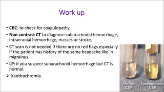 Work	up
• CBC:	to	check	for	coagulopathy.
• Non	contrast	CT to	diagnose	subarachnoid	hemorrhage,	
intracranial	hemorrhage,	masses	or	stroke.
• CT	scan	is	not	needed	if	there	are	no	red	flags	especially	
if	the	patient	has	history	of	the	same	headache	like	in	
migraines.
• LP:	if	you	suspect	subarachnoid	hemorrhage	but	CT	is	
normal.
Ø Xanthochromia
 