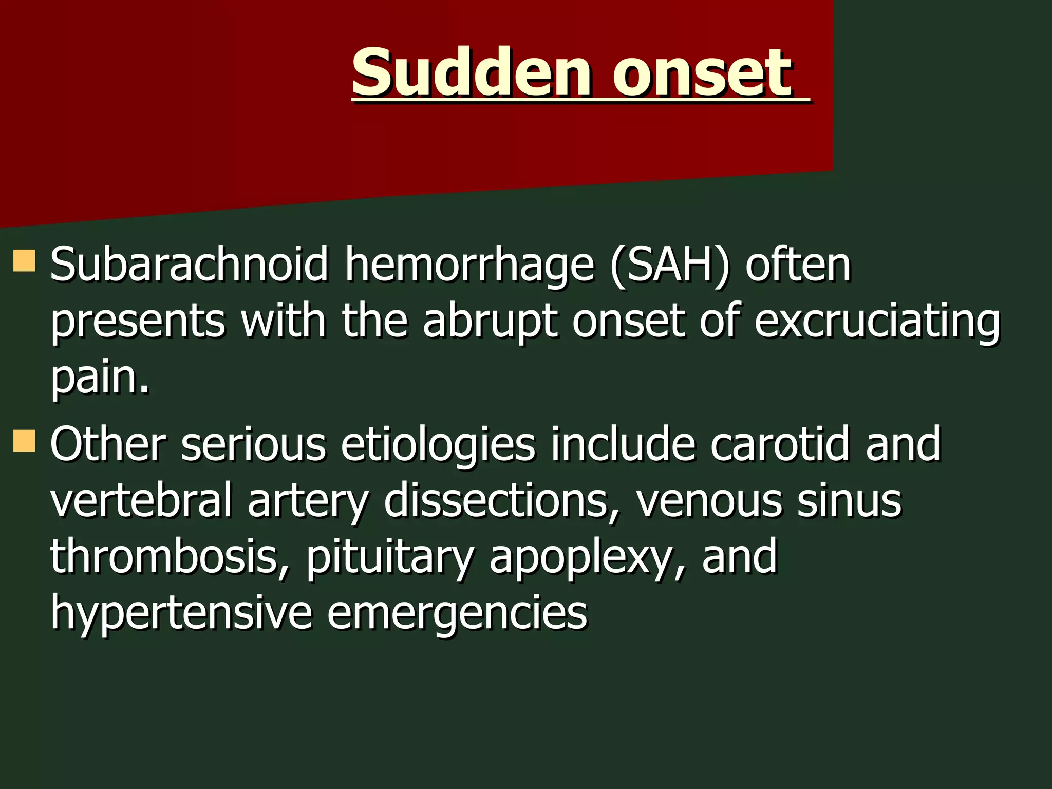 Sudden onset  Subarachnoid hemorrhage (SAH) often presents with the abrupt onset of excruciating pain. Other serious etiologies include carotid and vertebral artery dissections, venous sinus thrombosis, pituitary apoplexy, and hypertensive emergencies 