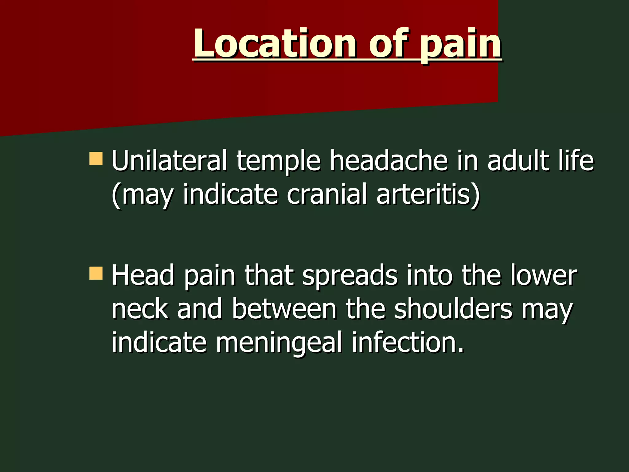 Location of pain Unilateral temple headache in adult life (may indicate cranial arteritis) Head pain that spreads into the lower neck and between the shoulders may indicate meningeal infection. 