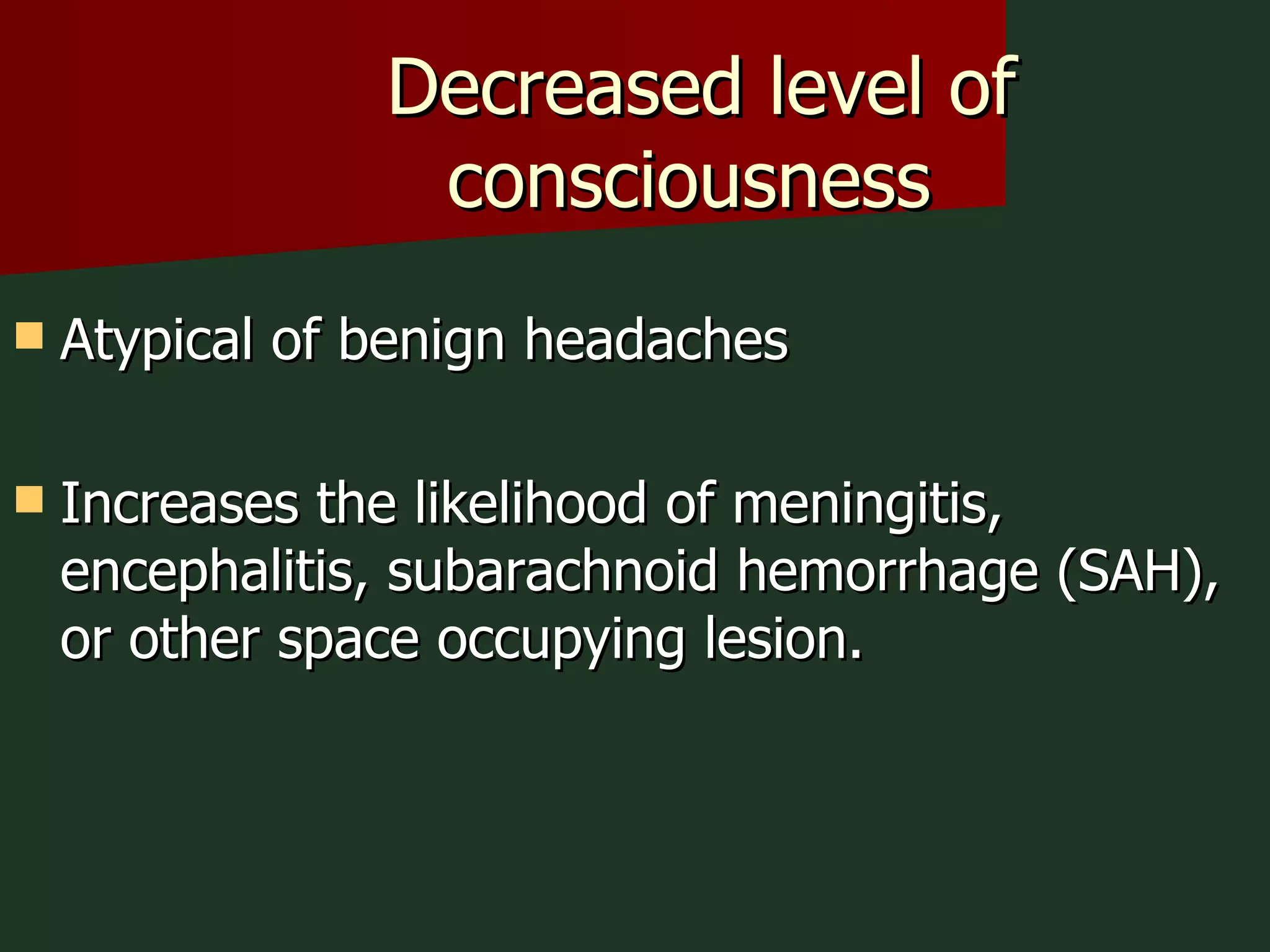 Decreased level of consciousness  Atypical of benign headaches Increases the likelihood of meningitis, encephalitis, subarachnoid hemorrhage (SAH), or other space occupying lesion. 