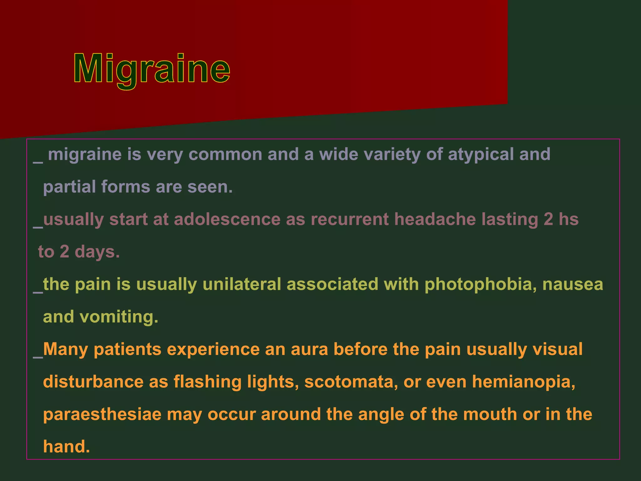 Migraine _ migraine is very common and a wide variety of atypical and  partial forms are seen. _ usually start at adolescence as recurrent headache lasting 2 hs to 2 days. _ the pain is usually unilateral associated with photophobia, nausea and vomiting. _ Many patients experience an aura before the pain usually visual disturbance as flashing lights, scotomata, or even hemianopia, paraesthesiae may occur around the angle of the mouth or in the hand. 