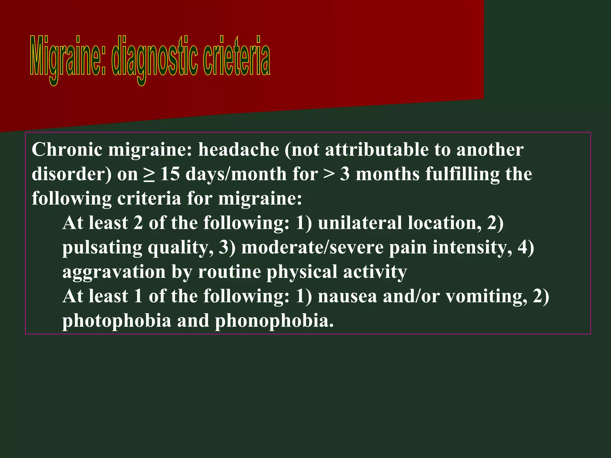 Migraine: diagnostic crieteria Chronic migraine: headache (not attributable to another disorder) on ≥ 15 days/month for > 3 months fulfilling the following criteria for migraine: At least 2 of the following: 1) unilateral location, 2) pulsating quality, 3) moderate/severe pain intensity, 4) aggravation by routine physical activity At least 1 of the following: 1) nausea and/or vomiting, 2) photophobia and phonophobia. 