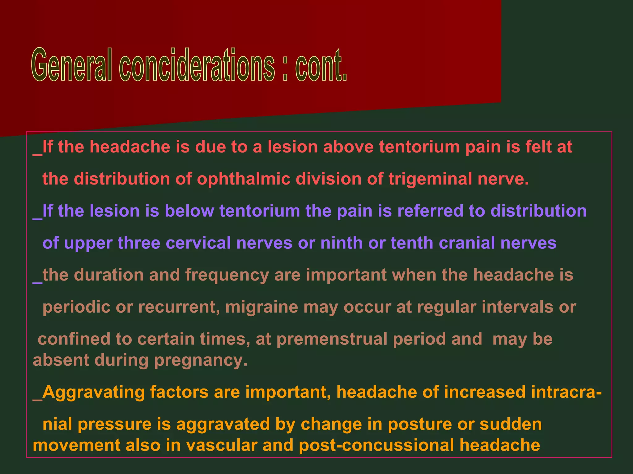 General conciderations : cont. _If the headache is due to a lesion above tentorium pain is felt at  the distribution of ophthalmic division of trigeminal nerve. _If the lesion is below tentorium the pain is referred to distribution  of upper three cervical nerves or ninth or tenth cranial nerves _ the duration and frequency are important when the headache is  periodic or recurrent, migraine may occur at regular intervals or confined to certain times, at premenstrual period and  may be absent during pregnancy. _ Aggravating factors are important, headache of increased intracra- nial pressure is aggravated by change in posture or sudden  movement also in vascular and post-concussional headache 