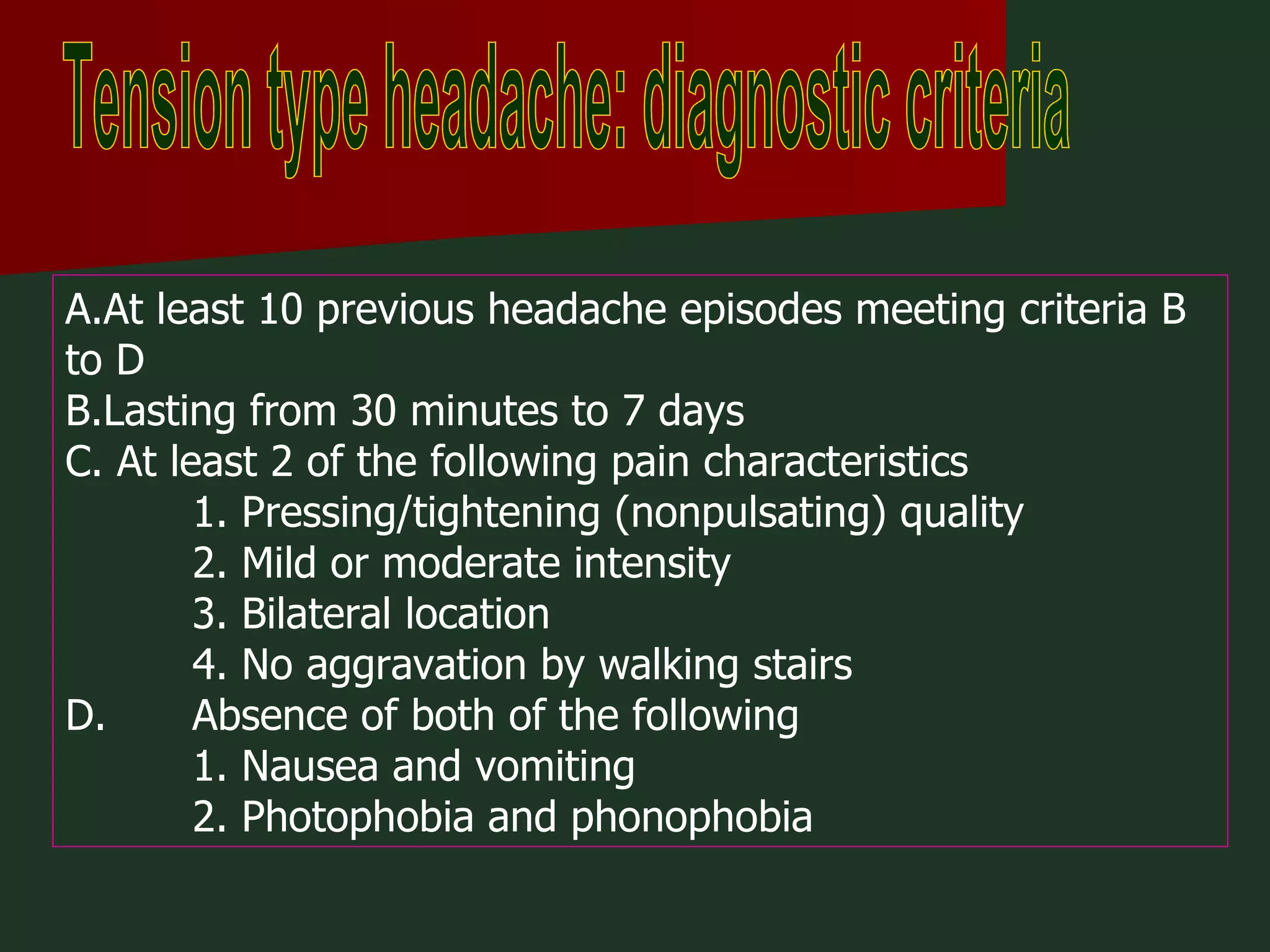 Tension type headache: diagnostic criteria A.At least 10 previous headache episodes meeting criteria B to D B.Lasting from 30 minutes to 7 days C. At least 2 of the following pain characteristics 1. Pressing/tightening (nonpulsating) quality 2. Mild or moderate intensity 3. Bilateral location 4. No aggravation by walking stairs D. Absence of both of the following 1. Nausea and vomiting 2. Photophobia and phonophobia 