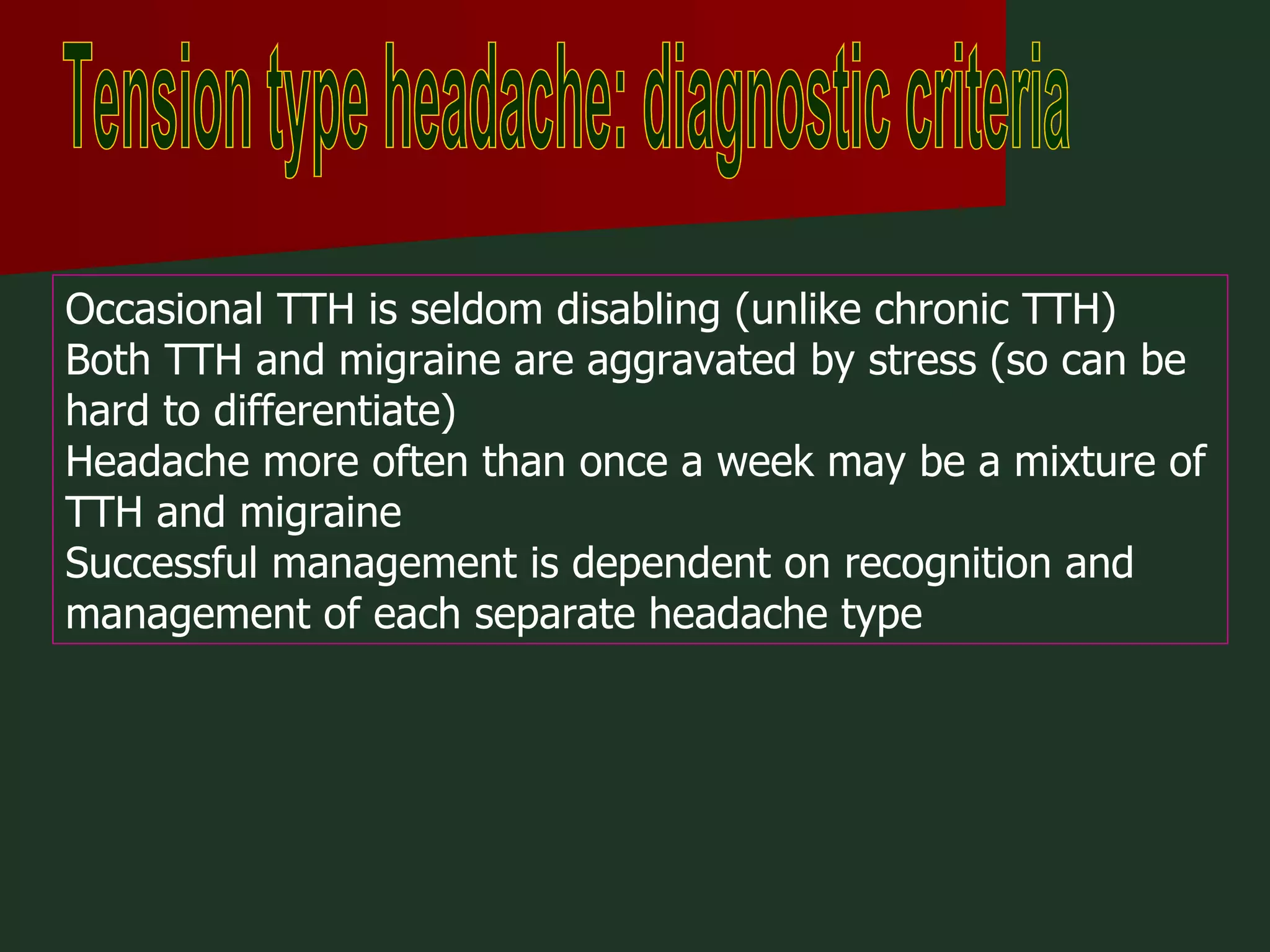 Tension type headache: diagnostic criteria Occasional TTH is seldom disabling (unlike chronic TTH)  Both TTH and migraine are aggravated by stress (so can be hard to differentiate)  Headache more often than once a week may be a mixture of TTH and migraine  Successful management is dependent on recognition and management of each separate headache type 