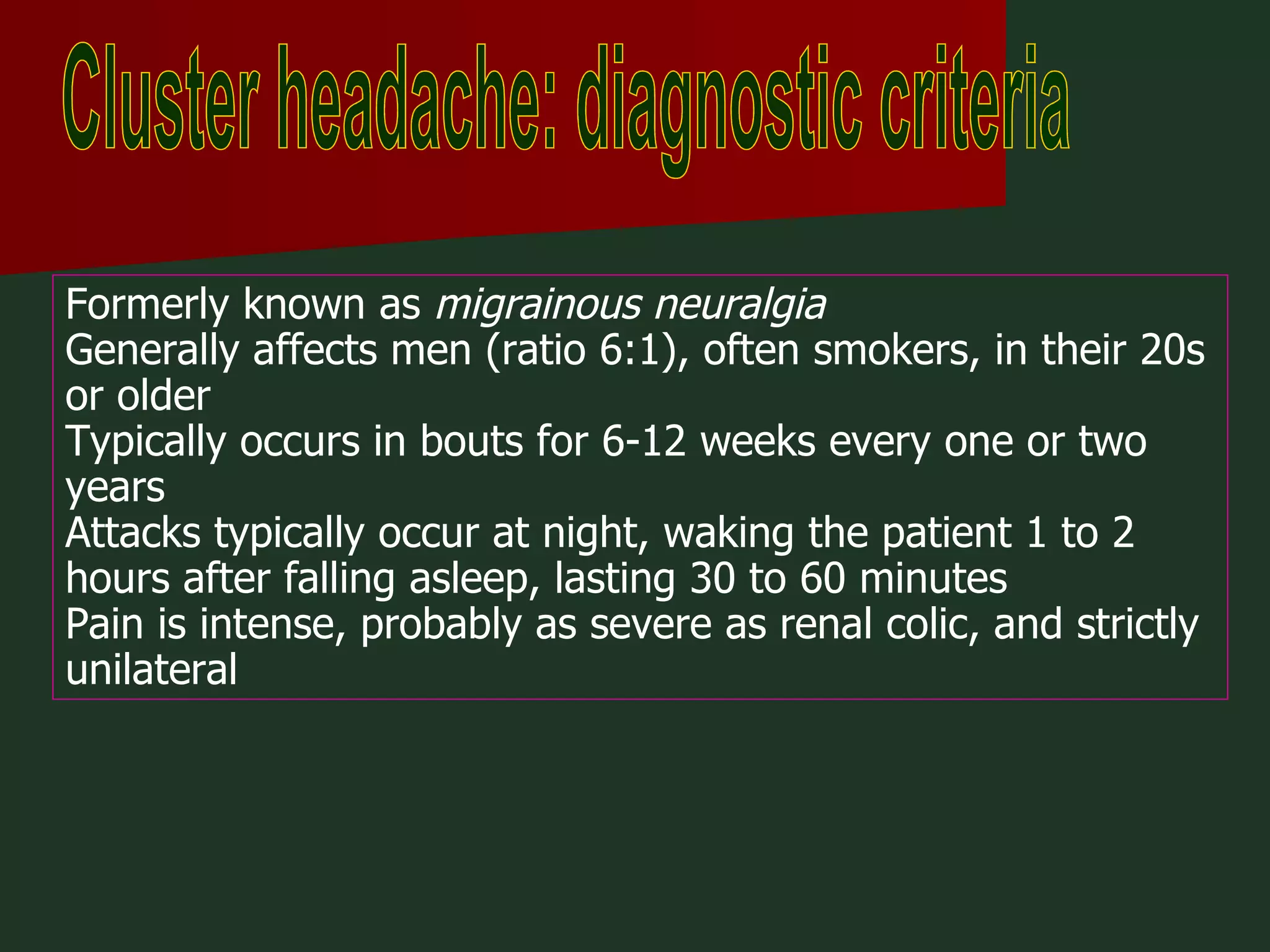 Cluster headache: diagnostic criteria Formerly known as  migrainous neuralgia Generally affects men (ratio 6:1), often smokers, in their 20s or older Typically occurs in bouts for 6-12 weeks every one or two years Attacks typically occur at night, waking the patient 1 to 2 hours after falling asleep, lasting 30 to 60 minutes Pain is intense, probably as severe as renal colic, and strictly unilateral 