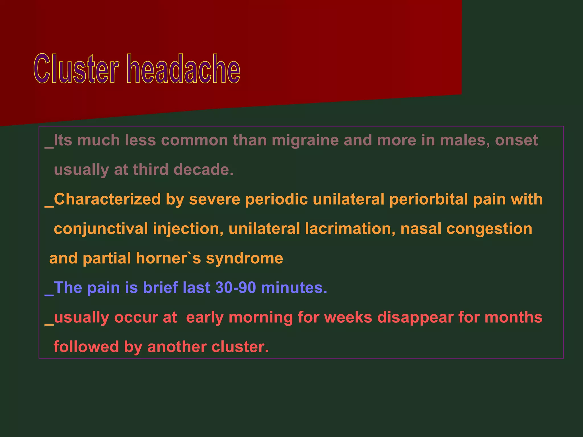 Cluster headache _Its much less common than migraine and more in males, onset usually at third decade. _Characterized by severe periodic unilateral periorbital pain with conjunctival injection, unilateral lacrimation, nasal congestion and partial horner`s syndrome _The pain is brief last 30-90 minutes. _ usually occur at  early morning for weeks disappear for months followed by another cluster. 