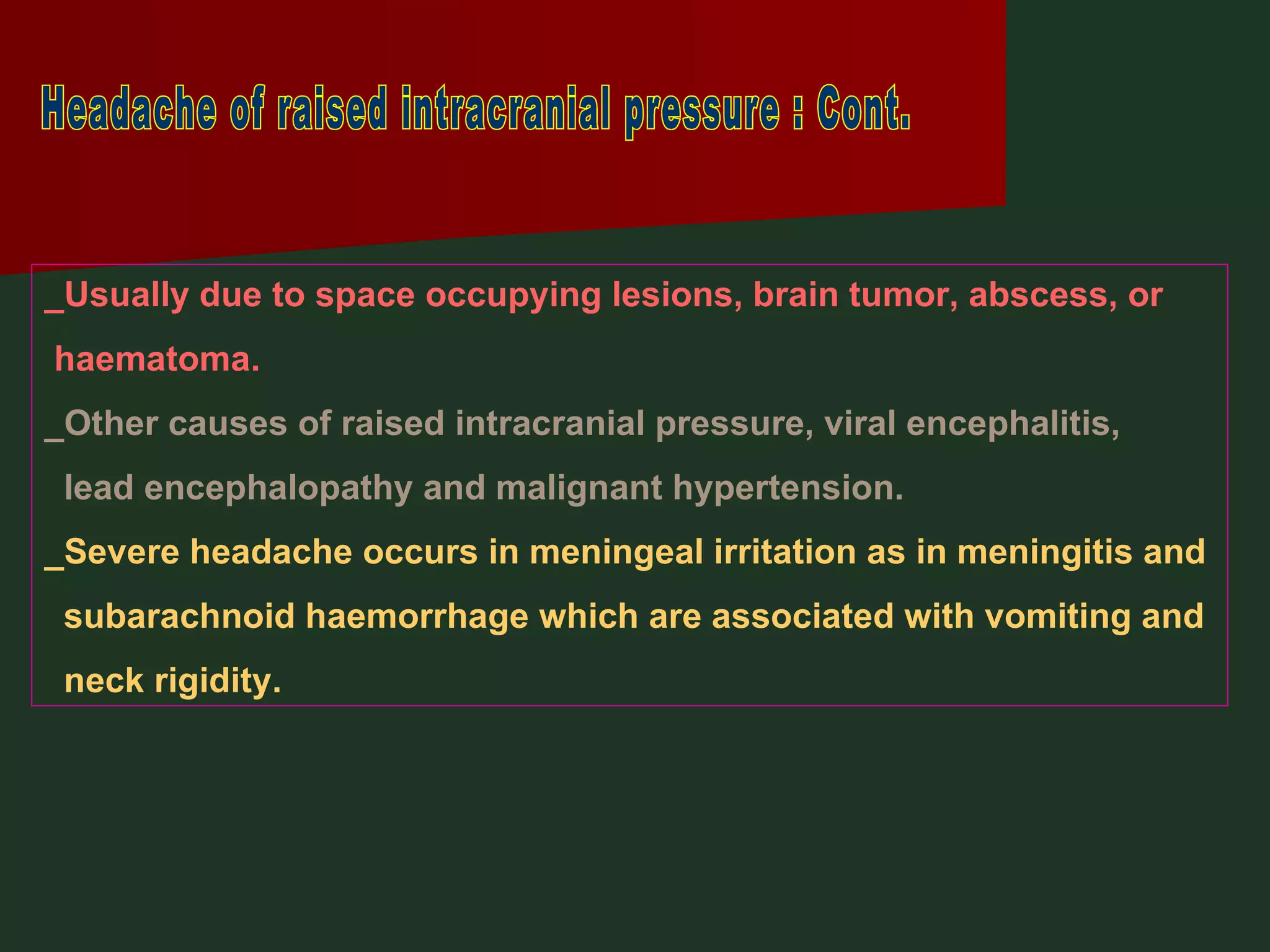 Headache of raised intracranial pressure : Cont. _Usually due to space occupying lesions, brain tumor, abscess, or haematoma. _Other causes of raised intracranial pressure, viral encephalitis,  lead encephalopathy and malignant hypertension. _Severe headache occurs in meningeal irritation as in meningitis and subarachnoid haemorrhage which are associated with vomiting and  neck rigidity. 