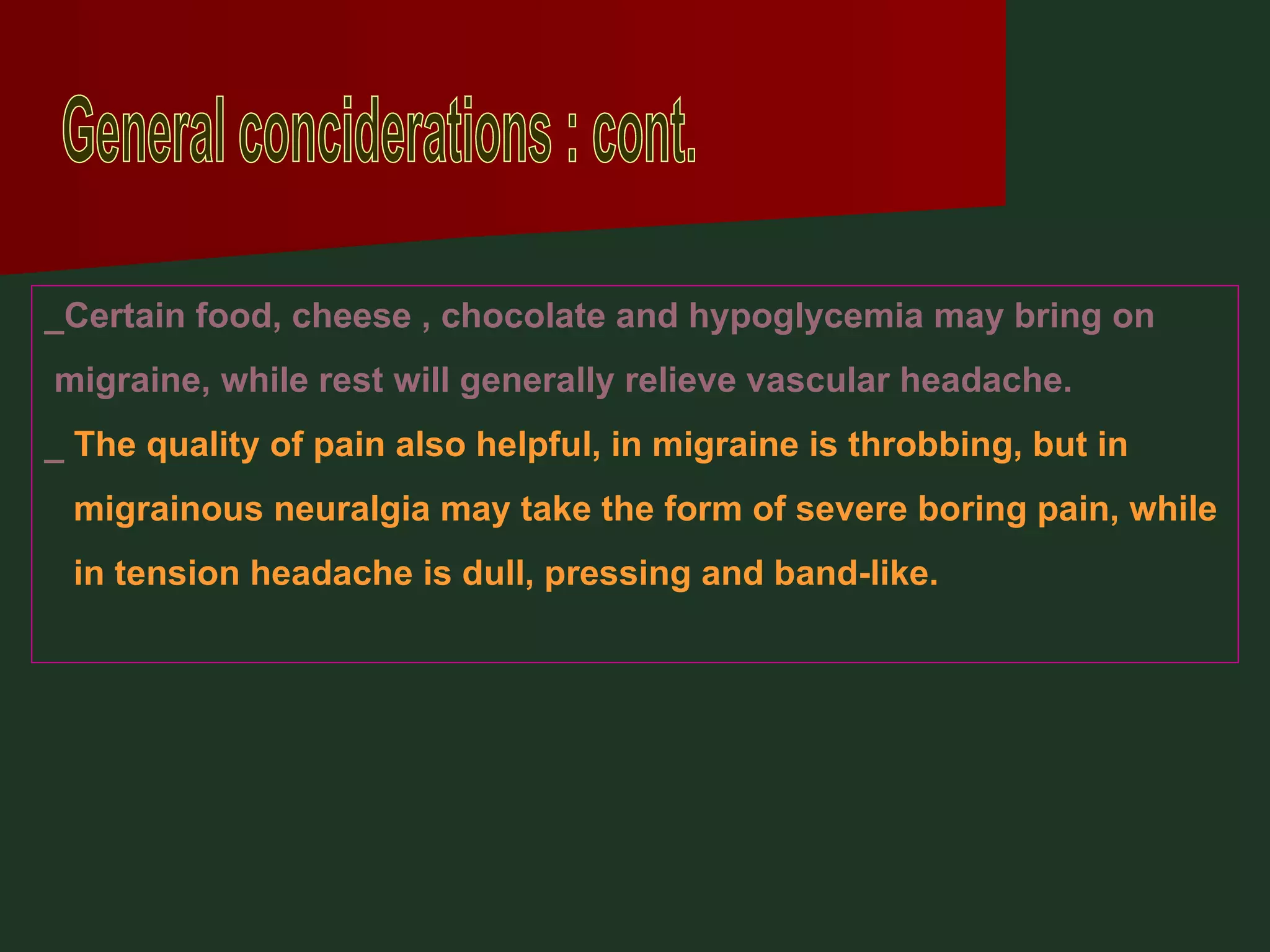 General conciderations : cont. _Certain food, cheese , chocolate and hypoglycemia may bring on  migraine, while rest will generally relieve vascular headache. _  The quality of pain also helpful, in migraine is throbbing, but in migrainous neuralgia may take the form of severe boring pain, while in tension headache is dull, pressing and band-like. 