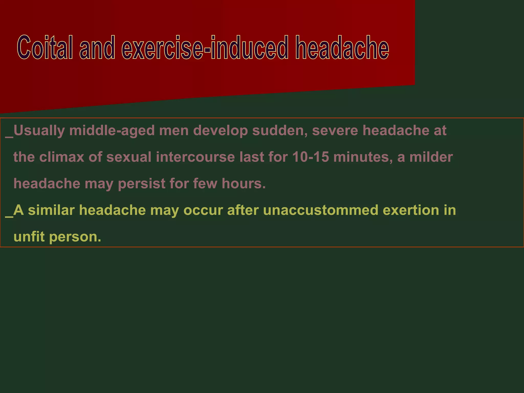 Coital and exercise-induced headache _Usually middle-aged men develop sudden, severe headache at the climax of sexual intercourse last for 10-15 minutes, a milder  headache may persist for few hours. _A similar headache may occur after unaccustommed exertion in unfit person. 