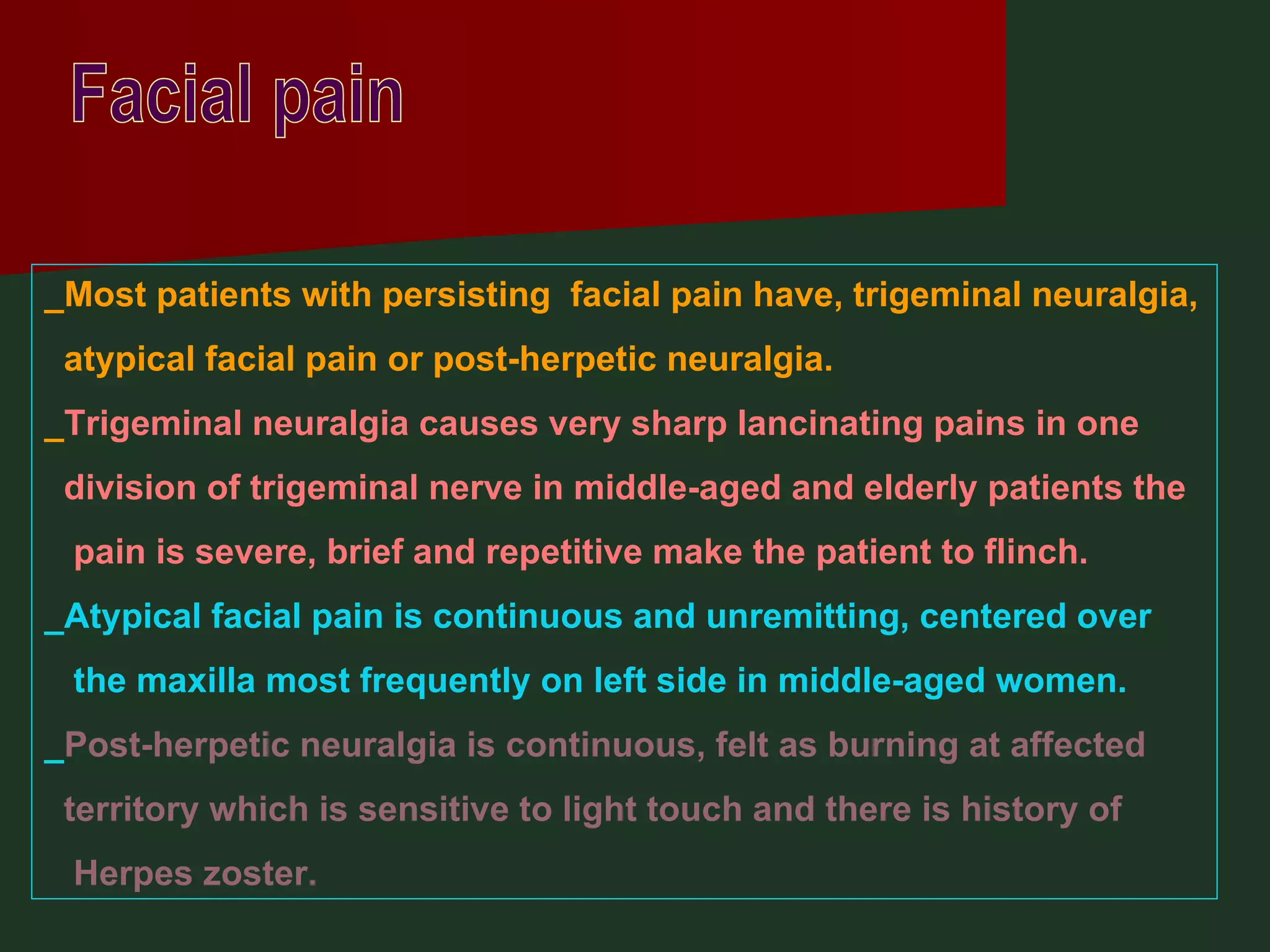 Facial pain _Most patients with persisting  facial pain have, trigeminal neuralgia, atypical facial pain or post-herpetic neuralgia. _ Trigeminal neuralgia causes very sharp lancinating pains in one division of trigeminal nerve in middle-aged and elderly patients the pain is severe, brief and repetitive make the patient to flinch.  _Atypical facial pain is continuous and unremitting, centered over  the maxilla most frequently on left side in middle-aged women. _ Post-herpetic neuralgia is continuous, felt as burning at affected territory which is sensitive to light touch and there is history of Herpes zoster. 