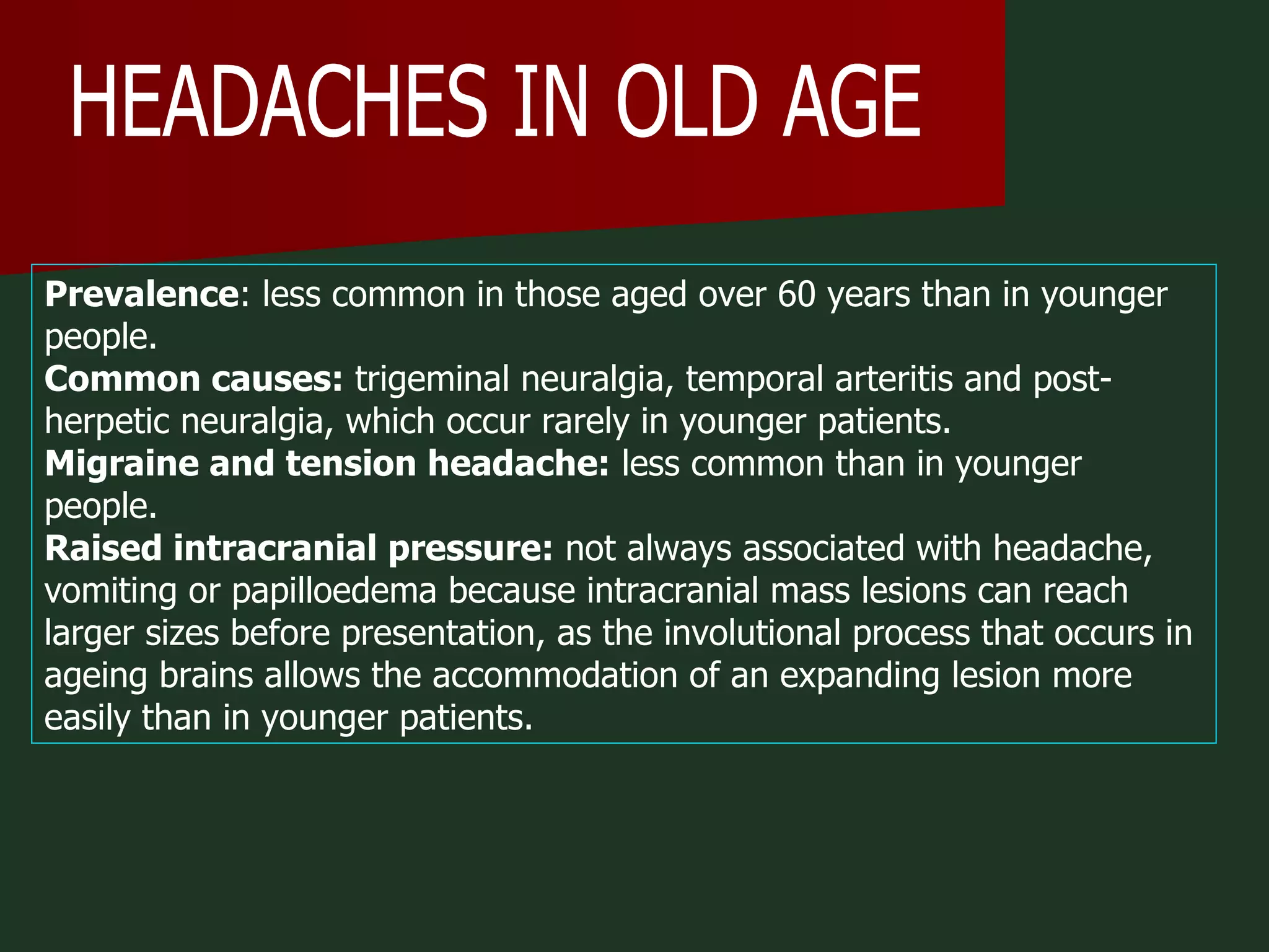 HEADACHES IN OLD AGE Prevalence : less common in those aged over 60 years than in younger people.  Common causes:  trigeminal neuralgia, temporal arteritis and post-herpetic neuralgia, which occur rarely in younger patients.  Migraine and tension headache:  less common than in younger people.  Raised intracranial pressure:  not always associated with headache, vomiting or papilloedema because intracranial mass lesions can reach larger sizes before presentation, as the involutional process that occurs in ageing brains allows the accommodation of an expanding lesion more easily than in younger patients.  