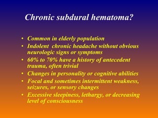 Chronic subdural hematoma? Common in elderly population Indolent  chronic headache without obvious neurologic signs or symptoms  60% to 70% have a history of antecedent  trauma, often trivial Changes in personality or cognitive abilities  Focal and sometimes intermittent weakness, seizures, or sensory changes  Excessive sleepiness, lethargy, or decreasing level of consciousness  