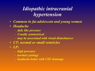 Idiopathic intracranial hypertension Common in fat adolescent and young women Headache dull, like pressure Usually symmetrical may be associated with visual disturbances CT: normal or small ventricles LP: high pressure normal cytology headache better with CSF drainage 