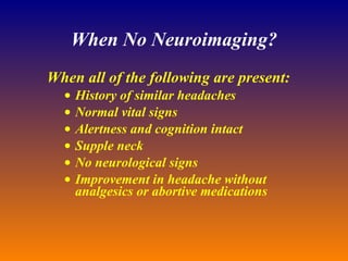 When No Neuroimaging? When all of the following are present: History of similar headaches  Normal vital signs  Alertness and cognition intact  Supple neck  No neurological signs  Improvement in headache without analgesics or abortive medications  