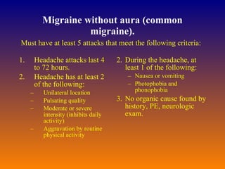 Migraine without aura (common migraine). Headache attacks last 4 to 72 hours.  Headache has at least 2 of the following:  Unilateral location  Pulsating quality  Moderate or severe intensity (inhibits daily activity) Aggravation by routine physical activity During the headache, at least 1 of the following:  Nausea or vomiting  Photophobia and phonophobia  No organic cause found by history, PE, neurologic exam.  Must have at least 5 attacks that meet the following criteria:  
