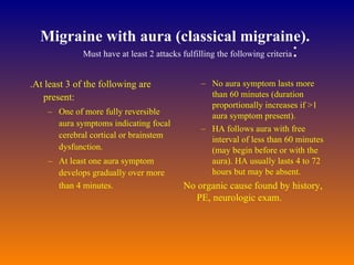 Migraine with aura (classical migraine).   Must have at least 2 attacks fulfilling the following criteria :  .At least 3 of the following are present:  One of more fully reversible aura symptoms indicating focal cerebral cortical or brainstem dysfunction.  At least one aura symptom develops gradually over more than 4 minutes.          No aura symptom lasts more than 60 minutes (duration proportionally increases if >1 aura symptom present). HA follows aura with free interval of less than 60 minutes (may begin before or with the aura). HA usually lasts 4 to 72 hours but may be absent.  No organic cause found by history, PE, neurologic exam.  