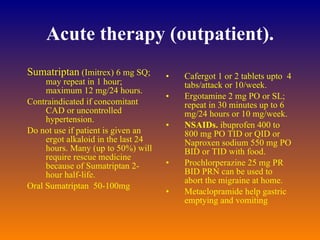 Acute therapy (outpatient). Sumatriptan  (Imitrex) 6 mg SQ; may repeat in 1 hour; maximum 12 mg/24 hours.  Contraindicated if concomitant CAD or uncontrolled hypertension.  Do not use if patient is given an ergot alkaloid in the last 24 hours. Many (up to 50%) will require rescue medicine because of Sumatriptan 2-hour half-life.  Oral Sumatriptan  50-100mg Cafergot 1 or 2 tablets upto  4 tabs/attack or 10/week.  Ergotamine 2 mg PO or SL; repeat in 30 minutes up to 6 mg/24 hours or 10 mg/week.  NSAIDs.  ibuprofen 400 to 800 mg PO TID or QID or Naproxen sodium 550 mg PO BID or TID with food.  Prochlorperazine 25 mg PR BID PRN can be used to abort the migraine at home.  Metaclopramide help gastric emptying and vomiting 