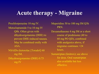 Acute therapy - Migraine Prochlorperazine 10 mg IV.  Metoclopramide 5 to 10 mg IV Q8h. Often given with dihydroergotamine (DHE) to prevent DHE-induced nausea. May be combined orally with ASA.  NSAIDs (ketorolac [Toradol] 60 mg IM,  Dihydroergotamine (DHE) 0.75 mg IV  Meperidine 50 to 100 mg IM Q3h PRN.  Dexamethasone 4 mg IM or a short course of prednisone (40 to 60 mg PO QD), combined with analgesics above, if migraine continues >24 hours.  Sumatriptan (Imitrex); see above for dose. Oral sumatriptan also available but less effective.  