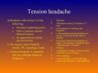 Tension headache a. Headache with at least 2 of the following:  Pressing or tightening quality Mild or moderate intensity Bilateral location  No aggravation by routine physical activity  b. No organic cause found by history, PE, neurologic exam.  c. Tension headache is separated into two subtypes based on frequency:  Episodic     Headache lasting 30 minutes to 7 days     No nausea or vomiting with headache      Photophobia and phonophobia are absent, or one but not the other is present     At least 10 previous headaches as above, with number of headache days <180/year and <15/month  Chronic      Headache averages 15 days/month (180 days/year), 6 months     No vomiting     No more than 1 of the following: nausea, photophobia, or phonophobia  