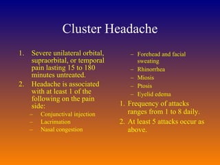Cluster Headache Severe unilateral orbital, supraorbital, or temporal pain lasting 15 to 180 minutes untreated.  Headache is associated with at least 1 of the following on the pain side:  Conjunctival injection  Lacrimation  Nasal congestion Forehead and facial sweating  Rhinorrhea  Miosis  Ptosis  Eyelid edema  Frequency of attacks ranges from 1 to 8 daily.  At least 5 attacks occur as above.  