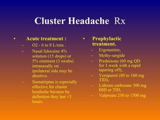 Cluster Headache   Rx Acute treatment :   O2 - 6 to 8 L/min .  Nasal lidocaine 4% solution (15 drops) or 5% ointment (3 swabs) intranasally on ipsilateral side may be abortive.  Sumatriptan is especially effective for cluster headache because by definition they last <3 hours.  Prophylactic treatment.   Ergotamine,  Methy-sergide Prednisone (60 mg QD for 1 week with a rapid tapering off),  Verapamil (80 to 160 mg TID),  Lithium carbonate 300 mg BID or TID,  Valproate 250 to 1500 mg 