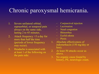 Chronic paroxysmal hemicrania.  Severe unilateral orbital, supraorbital, or temporal pain always on the same side, lasting 2 to 45 minutes.  Attack frequency >5 a day for more than half the time (periods of lower frequency may occur).  Headache is associated with at least 1 of the following on the pain side:  Conjunctival injection  Lacrimation  Nasal congestion  Rhinorrhea  Eyelid edema  Ptosis  Absolute effectiveness of indomethacin (150 mg/day or less).  At least 50 attacks occur as above.  No organic cause found by history, PE, neurologic exam.  