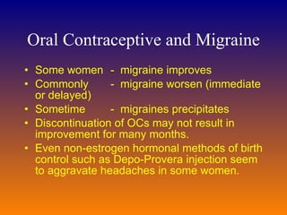 Oral Contraceptive and Migraine Some women  -  migraine  improves C ommon ly  -  migraine  worsen (immediate or delayed)  Sometime  -  migraines  precipitates  D iscontinuation of OCs may not result in improvement for many months.  Even non-estrogen hormonal methods of birth control such as Depo-Provera injection seem to aggravate headaches in some women.  