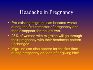 Headache in Pregnancy Pre-existing migraine can become worse during the first trimester of pregnancy and then disappear for the last two.  25% of women with migraine will go through their pregnancy with their headache pattern unchanged.  Migraine can also appear for the first time during pregnancy or soon after giving birth 