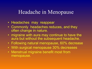 Headache in Menopause Headaches  may  r eappear  Commonly  headaches  reduces , and they often change in nature.  migraine with aura may continue to have the aura but without the subsequent headache.  Following natural menopause, 60% decrease With surgical menopause  30%  decreases  M enstrual migraine benefit most from menopause.  
