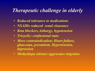 Therapeutic challenge in elderly Reduced tolerance to medications NSAIDs reduced  renal clearance Beta blockers, lethargy, hypotension Tricyclic: confusional state More contraindication; Heart failure, glaucoma, prostatism, Hypertension, depression Methyldopa nitrates aggravates migraine 