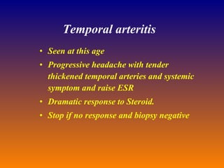 Temporal arteritis Seen at this age Progressive headache with tender thickened temporal arteries and systemic symptom and raise ESR Dramatic response to Steroid. Stop if no response and biopsy negative 